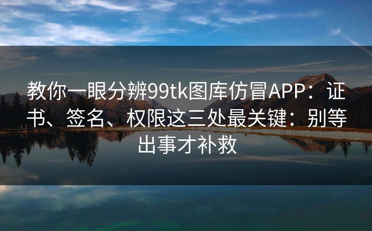 教你一眼分辨99tk图库仿冒APP：证书、签名、权限这三处最关键：别等出事才补救