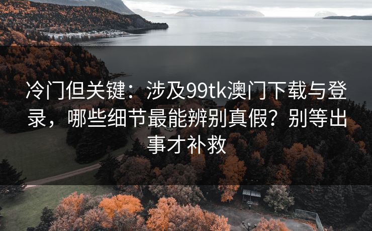 冷门但关键：涉及99tk澳门下载与登录，哪些细节最能辨别真假？别等出事才补救