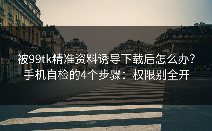 被99tk精准资料诱导下载后怎么办？手机自检的4个步骤：权限别全开