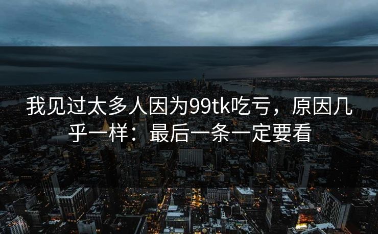 我见过太多人因为99tk吃亏,原因几乎一样:最后一条一定要看 我见过太多人因为99tk吃亏,原因几乎一样:最后一条一定要看