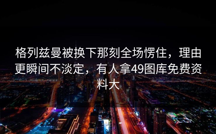 格列兹曼被换下那刻全场愣住,理由更瞬间不淡定,有人拿49图库免费资料大 格列兹曼被换下那刻全场愣住,理由更瞬间不淡定,有人拿49图库免费资料大