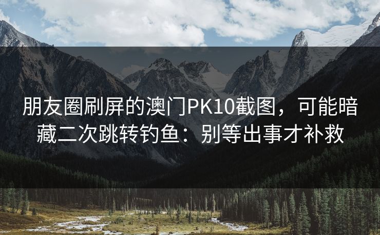 朋友圈刷屏的澳门PK10截图，可能暗藏二次跳转钓鱼：别等出事才补救
