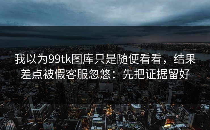 我以为99tk图库只是随便看看，结果差点被假客服忽悠：先把证据留好