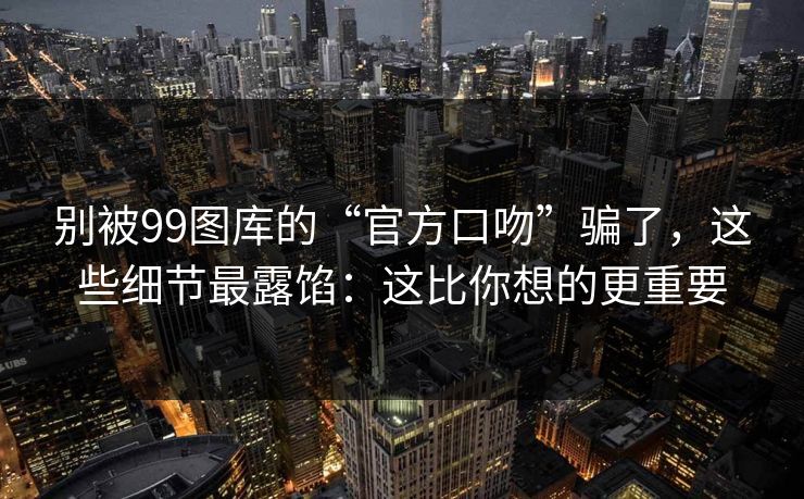 别被99图库的“官方口吻”骗了，这些细节最露馅：这比你想的更重要