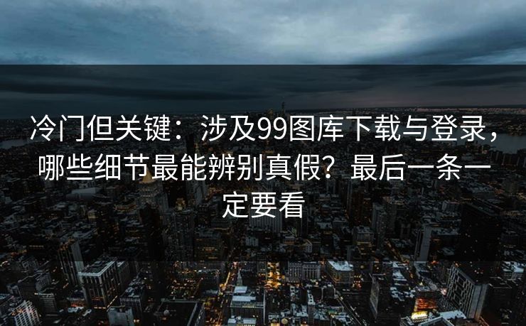 冷门但关键：涉及99图库下载与登录，哪些细节最能辨别真假？最后一条一定要看