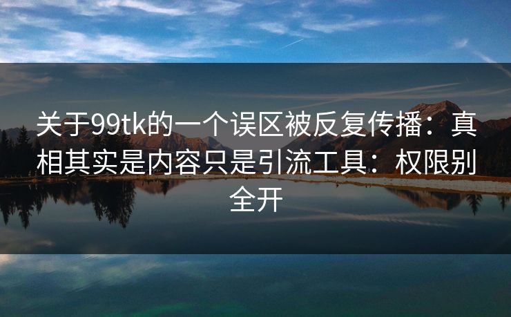 关于99tk的一个误区被反复传播：真相其实是内容只是引流工具：权限别全开