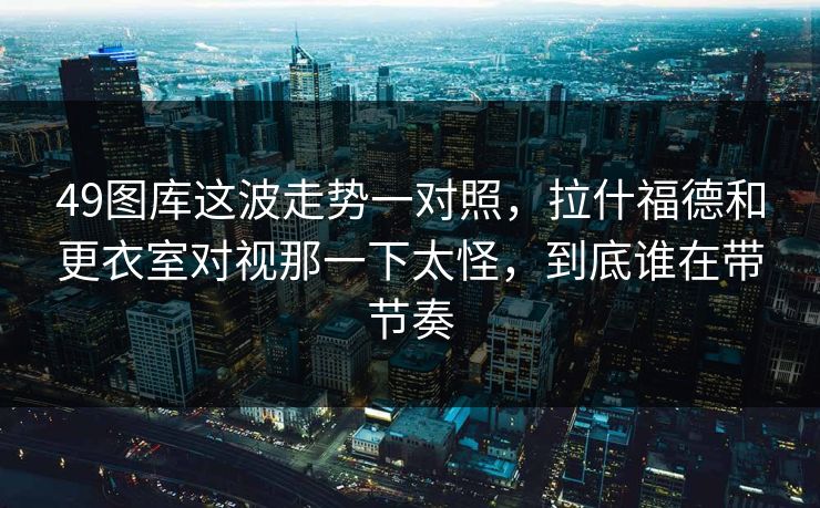 49图库这波走势一对照，拉什福德和更衣室对视那一下太怪，到底谁在带节奏