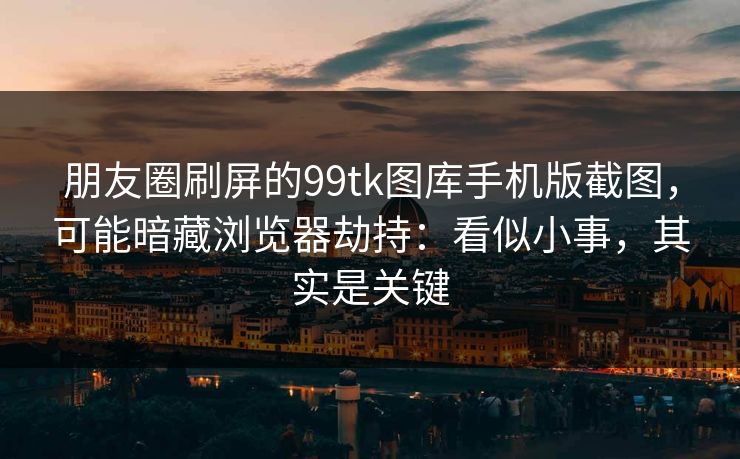 朋友圈刷屏的99tk图库手机版截图，可能暗藏浏览器劫持：看似小事，其实是关键