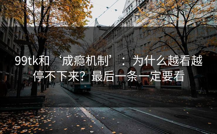99tk和‘成瘾机制’：为什么越看越停不下来？最后一条一定要看