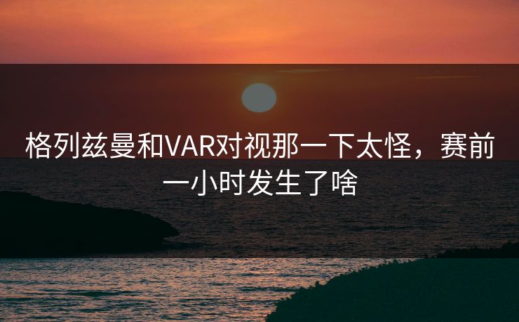 格列兹曼和VAR对视那一下太怪，赛前一小时发生了啥